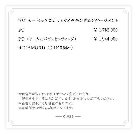 FM カーベックスカットダイヤモンドエンゲージメント PT　¥1,782,000　PT（アームにパヴェセッティング）¥1,944,000　＊DIAMOND（G,IF,ct）　|　＊価格と商品の仕様等は予告なく変更されたり、製造を中止することがございます。あらかじめご了承ください。＊価格は2016年1月現在のものです。＊表示価格は税込み価格となります。