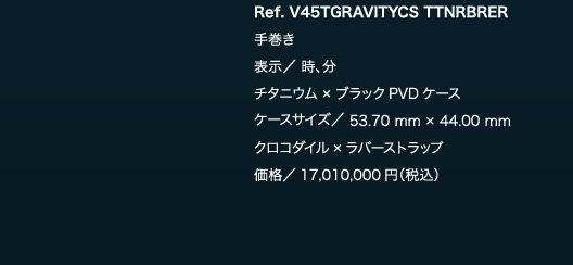 Ref. V45TGRAVITYCS TTNRBRER　手巻き　表示／ 時、分　チタニウム × ブラックPVDケース　ケースサイズ／ 53.70 mm × 44.00 mm　クロコダイル×ラバーストラップ　価格／17,010,000円（税込）