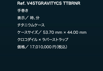 Ref. V45TGRAVITYCS TTBRNR　手巻き　表示／ 時、分　チタニウムケース　ケースサイズ／ 53.70 mm × 44.00 mm　クロコダイル×ラバーストラップ　価格／17,010,000円（税込）