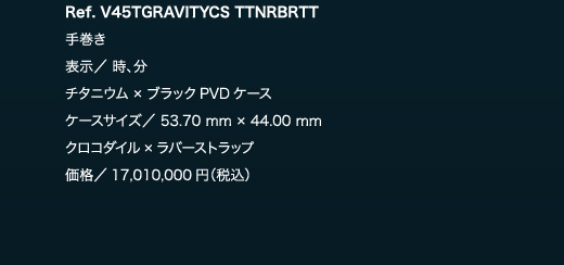 Ref. V45TGRAVITYCS TTNRBRTT　手巻き　表示／ 時、分　チタニウム × ブラックPVDケース　ケースサイズ／ 53.70 mm × 44.00 mm　クロコダイル×ラバーストラップ　価格／17,010,000円（税込）