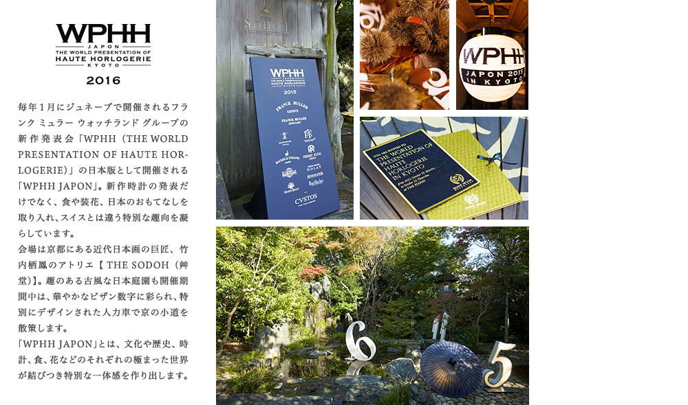 毎年１月にジュネーブで開催されるフランク ミュラー ウォッチランド グループの新作発表会「WPHH（THE WORLD PRESENTATION OF HAUTE HORLOGERIE）」の日本版として開催される「WPHH JAPON」。 新作時計の発表だけでなく、食や装花、日本のおもてなしを取り入れ、スイスとは違う特別な趣向を凝らしています。会場は京都にある近代日本画の巨匠、竹内栖鳳のアトリエ【 THE SODOH（艸堂）】。 趣のある古風な日本庭園も開催期間中は、華やかなビザン数字に彩られ、特別にデザインされた人力車で京の小道を散策します。「WPHH JAPON」とは、文化や歴史、時計、食、花などのそれぞれの極まった世界が結びつき特別な一体感を作り出します。