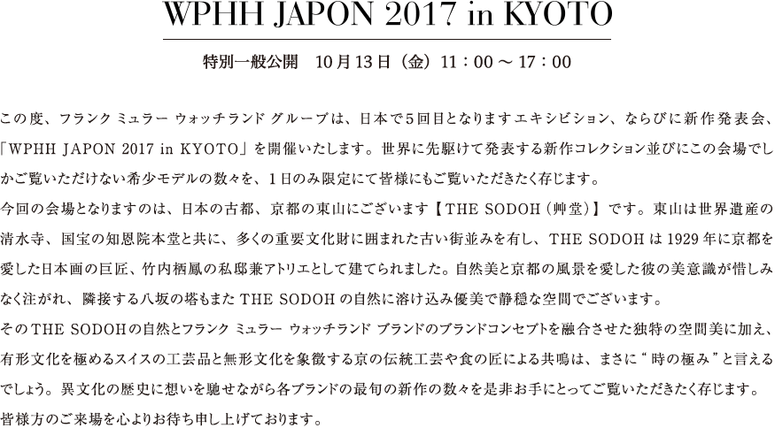 この度、フランク ミュラー ウォッチランド グループは、日本で５回目となりますエキシビション、ならびに新作発表会、「WPHH JAPON 2017 in KYOTO」を開催いたします。世界に先駆けて発表する新作コレクション並びにこの会場でしかご覧いただけない希少モデルの数々を、1日のみ限定にて皆様にもご覧いただきたく存じます。今回の会場となりますのは、日本の古都、京都の東山にございます【THE SODOH（艸堂）】です。東山は世界遺産の清水寺、国宝の知恩院本堂と共に、多くの重要文化財に囲まれた古い街並みを有し、THE SODOHは1929年に京都を愛した日本画の巨匠、竹内栖鳳の私邸兼アトリエとして建てられました。自然美と京都の風景を愛した彼の美意識が惜しみなく注がれ、隣接する八坂の塔もまたTHE SODOHの自然に溶け込み優美で静穏な空間でございます。そのTHE SODOH の自然とフランク ミュラー ウォッチランド ブランドのブランドコンセプトを融合させた独特の空間美に加え、有形文化を極めるスイスの工芸品と無形文化を象徴する京の伝統工芸や食の匠による共鳴は、まさに“時の極み” と言えるでしょう。異文化の歴史に想いを馳せながら各ブランドの最旬の新作の数々を是非お手にとってご覧いただきたく存じます。皆様方のご来場を心よりお待ち申し上げております。