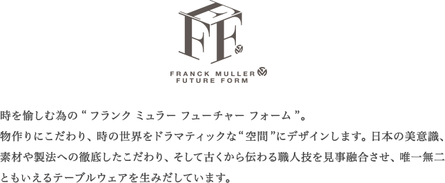 時を愉しむ為の“フランク ミュラー フューチャー フォーム”。物作りにこだわり、 時の世界をドラマティックな“空間” にデザインします。 日本の美意識、素材や製法への徹底したこだわり、そして古くから伝わる職人技を見事融合させ、唯一無二ともいえるテーブルウェアを生みだしています。
